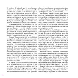 14
Si partimos de la idea de que los seres humanos
vivimos en un entorno de estímulos sensoriales
y culturales, podemos afirmar entonces que la
capacidad de experimentar cualidades sonoras,
visuales, táctiles o del movimiento está directa-
mente relacionada con las funciones de nuestro
sistema sensorial, el cual, desde el punto de vista
biológico, está diseñado para ser sensible al con-
junto de elementos que constituyen el entorno.
Lasensibilidadartísticasedesarrollaengranme-
dida gracias a la experiencia estética, que establece
nuevas relaciones y vínculos entre los sentidos,
las emociones, los sentimientos y el pensamiento;
por ello, resulta necesario plantear experiencias de
aprendizaje que combinen estos elementos y den
cuerpo a una dimensión estética de vida.
Para que el alumno desarrolle su sensibilidad
es importante ayudarlo a establecer nuevos víncu-
los entre lo que percibe y sus sentimientos, emo-
ciones y pensamientos, de tal modo que pueda
distinguir y experimentar las cualidades estéticas
de los objetos, de las manifestaciones artísticas, e
incluso de ciertos acontecimientos. Esto se conse-
guirá si garantizamos que los alumnos participen
en un número significativo de experiencias estéti-
cas y de oportunidades para reflexionar en torno
a ellas. El trabajo con las artes implica un hacer y
un pensar acerca de ese hacer; así, se busca que
el alumno aprenda a sentir, pensar, reflexionar,
discriminar y opinar.
El vínculo sensibilidad-sentimiento puede enten-
derse como intuición, como una habilidad mental
reservada a la percepción sensorial, que a su vez
constituye la principal vía que sigue la mente para
explorar y conocer la realidad. Si se ven de este
modo, las artes brindan elementos para aprender a
observar el mundo, para redescubrirlo e identificar
los distintos aspectos que lo conforman; es decir,
constitu­yen una forma de conocimiento.
Para concluir, podemos afirmar que si se ofre-
cen experiencias educativas de calidad en el te-
rreno de las artes, los alumnos desarrollarán su
sensibilidad y obtendrán conocimientos respecto
al mundo y a sí mismos que pueden considerarse
únicos, pues lo que podemos saber y experimentar
por medio de las artes –sonidos, movimientos, for-
mas, palabras–, no podemos conocerlo ni vivirlo
por ningún otro medio.
Percepción. La percepción puede definirse
como un proceso que conjuga dos vertientes: por
un lado tiene que ver con la sensación, con la ma-
nera en que los estímulos físicos (el sonido, la luz,
la temperatura, los olores y sabores) inciden en
los órganos de los sentidos y determinan la rela-
ción que las personas establecen con el mundo de
las cosas; por otro lado, están las experiencias, los
conocimientos, los valores y las actitudes que po-
sibilitan la construcción de símbolos y significados
a partir de la información que se recibe por medio
de los sentidos.
La sensibilidad y la percepción se encuentran
íntimamente relacionadas, debido a que en ambos
procesos concurre el uso de los sentidos; la dife-
rencia estriba en que el ejercicio de la sensibilidad
amplía el registro de utilización de éstos, mientras
que la percepción otorga significados a las expe-
riencias sensoriales, ya que en ella intervienen el en-
tendimiento, los intereses personales y la cultura.
La percepción es una habilidad que nos per-
mite reflexionar en torno a los modos de ver
(personales, sociales y culturales) y nos ayuda a
identificar a qué responden las distintas visiones
 