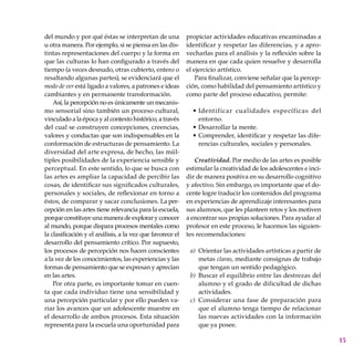 15
del mundo y por qué éstas se interpretan de una
u otra manera. Por ejemplo, si se piensa en las dis-
tintas representaciones del cuerpo y la forma en
que las culturas lo han configu­rado a través del
tiempo (a veces desnudo, otras cubierto, entero o
resaltando algunas partes), se evidenciará que el
modo de ver está ligado a valores, a patrones e ideas
cambiantes y en permanente transformación.
Así, la percepción no es únicamente un mecanis-
mo sensorial sino también un proceso cultural,
vinculado a la época y al contexto histórico, a través
del cual se construyen concepciones, creencias,
valores y conductas que son indispensables en la
conformación de estructuras de pensamiento. La
diversidad del arte expresa, de hecho, las múl-
tiples posibilidades de la experiencia sensible y
perceptual. En este sentido, lo que se busca con
las artes es ampliar la capacidad de percibir las
cosas, de identificar sus significados culturales,
perso­nales y sociales, de refle­xionar en torno a
éstos, de comparar y sacar conclu­siones. La per-
cepción en las artes tiene relevancia para la escuela,
porqueconstituyeunamaneradeexploraryconocer
al mundo, porque dispara procesos mentales como
la clasificación y el análisis, a la vez que favorece el
desarrollo del pensamiento crítico. Por supuesto,
los procesos de percepción nos hacen conscientes
a la vez de los conocimientos, las experiencias y las
formas de pensamiento que se expresan y aprecian
en las artes.
Por otra parte, es importante tomar en cuen-
ta que cada individuo tiene una sensibilidad y
una percepción particular y por ello pueden va-
riar los avances que un adolescente muestre en
el desarrollo de ambos procesos. Esta situación
representa para la escuela una oportunidad para
propiciar activida­des educativas encaminadas a
identificar y respetar las diferencias, y a apro-
vecharlas para el análisis y la reflexión sobre la
manera en que cada quien resuelve y desarrolla
el ejercicio artístico.
Para finalizar, conviene señalar que la percep-
ción, como habilidad del pensamiento artístico y
como parte del proceso educativo, permite:
Identificar cualidades específicas del
entorno.
Desarrollar la mente.
Comprender, identificar y respetar las dife-
rencias culturales, sociales y personales.
Creatividad. Por medio de las artes es posible
estimular la creatividad de los adolescentes e inci-
dir de manera positiva en su desarrollo cognitivo
y afectivo. Sin embargo, es importante que el do-
cente logre traducir los contenidos del programa
en experiencias de aprendizaje interesantes para
sus alumnos, que les planteen retos y los motiven
a encontrar sus propias soluciones. Para ayudar al
profesor en este proceso, le hacemos las siguien-
tes recomendaciones:
Orientar las actividades artísticas a partir de
metas claras, mediante consignas de trabajo
que tengan un sentido pedagógico.
Buscar el equilibrio entre las destrezas del
alumno y el grado de dificultad de dichas
actividades.
Considerar una fase de preparación para
que el alumno tenga tiempo de relacionar
las nuevas actividades con la información
que ya posee.
•
•
•
a)
b)
c)
 