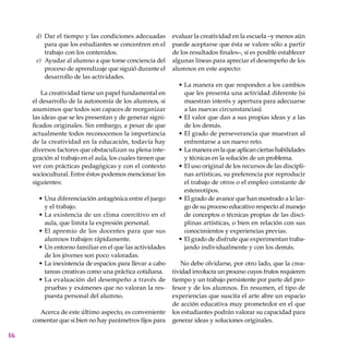 16
Dar el tiempo y las condiciones adecuadas
para que los estudiantes se concentren en el
trabajo con los contenidos.
Ayudar al alumno a que tome conciencia del
proceso de aprendizaje que siguió durante el
desarrollo de las actividades.
La creatividad tiene un papel fundamental en
el desarrollo de la autonomía de los alumnos, si
asumimos que todos son capaces de reorganizar
las ideas que se les presentan y de generar signi-
ficados originales. Sin embargo, a pesar de que
actualmente todos reconocemos la importancia
de la creatividad en la educación, todavía hay
diversos factores que obstaculizan su plena inte-
gración al trabajo en el aula, los cuales tienen que
ver con prácticas pedagógicas y con el contexto
socio­cultural. Entre éstos podemos mencionar los
siguientes:
Una diferenciación antagónica entre el juego
y el trabajo.
La existencia de un clima coercitivo en el
aula, que limita la expresión personal.
El apremio de los docentes para que sus
alumnos trabajen rápidamente.
Un entorno familiar en el que las actividades
de los jóvenes son poco valoradas.
La inexistencia de espacios para llevar a cabo
tareas creativas como una práctica cotidiana.
La evaluación del desempeño a través de
pruebas y exámenes que no valoran la res-
puesta personal del alumno.
Acerca de este último aspecto, es conveniente
comentar que si bien no hay parámetros fijos para
d)
e)
•
•
•
•
•
•
evaluar la creatividad en la escuela –y menos aún
puede aceptarse que ésta se valore sólo a partir
de los resultados finales–, sí es posible establecer
algunas líneas para apreciar el desempeño de los
alumnos en este aspecto:
La manera en que responden a los cambios
que les presenta una actividad diferente (si
muestran interés y apertura para adecuarse
a las nuevas circunstancias).
El valor que dan a sus propias ideas y a las
de los demás.
El grado de perseverancia que muestran al
enfrentarse a un nuevo reto.
La manera en la que aplican ciertas habilidades
y técnicas en la solución de un problema.
El uso original de los recursos de las discipli-
nas artísticas, su preferencia por reproducir
el trabajo de otros o el empleo constante de
estereotipos.
El grado de avance que han mostrado a lo lar-
go de su proceso educativo respecto al manejo
de conceptos o técnicas propias de las disci-
plinas artísticas, o bien en relación con sus
conocimientos y experiencias previas.
El grado de disfrute que experimentan traba-
jando individualmente y con los demás.
No debe olvidarse, por otro lado, que la crea-
tividad involucra un proceso cuyos frutos requieren
tiempo y un trabajo persistente por parte del pro-
fesor y de los alumnos. En resumen, el tipo de
experiencias que suscita el arte abre un espacio
de acción educativa muy prometedor en el que
los estudiantes podrán valorar su capacidad para
generar ideas y soluciones originales.
•
•
•
•
•
•
•
 
