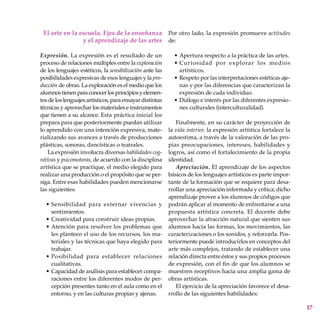 17
El arte en la escuela. Ejes de la enseñanza
y el aprendizaje de las artes
Expresión. La expresión es el resultado de un
proceso de relaciones múltiples entre la exploración
de los lenguajes estéticos, la sensibilización ante las
posibilidades expresivas de esos lenguajes y la pro-
ducción de obras. La exploración es el medio que los
alumnostienenparaconocerlosprincipiosyelemen-
tos de los lenguajes artísticos, para ensayar distintas
técnicas y aprovechar los materiales e instrumentos
que tienen a su alcance. Esta práctica inicial los
prepara para que posteriormente puedan utilizar
lo aprendido con una intención expresiva, mate-
rializando sus avances a través de producciones
plásticas, sonoras, dancísticas o teatrales.
La expresión involucra diversas habilidades cog-
nitivas y psicomotoras, de acuerdo con la disciplina
artística que se practique, el medio elegido para
realizar una producción o el propósito que se per-
siga. Entre esas habilidades pueden mencionarse
las siguientes:
Sensibilidad para externar vivencias y
sentimientos.
Creatividad para construir ideas propias.
Atención para resolver los problemas que
les planteen el uso de los recursos, los ma-
teriales y las técnicas que haya elegido para
trabajar.
Posibilidad para establecer relaciones
cualitativas.
Capacidad de análisis para establecer compa-
raciones entre los diferentes modos de per-
cepción presentes tanto en el aula como en el
entorno, y en las culturas propias y ajenas.
•
•
•
•
•
Por otro lado, la expresión promueve actitudes
de:
Apertura respecto a la práctica de las artes.
Curiosidad por explorar los medios
artísticos.
Respeto por las interpretaciones estéticas aje-
nas y por las diferencias que caracterizan la
expresión de cada individuo.
Diálogo e interés por las diferentes expresio-
nes culturales (interculturalidad).
Finalmente, en su carácter de proyección de
la vida interior, la expresión artística fortalece la
autoestima, a través de la valoración de las pro-
pias preocupaciones, intereses, habilidades y
logros, así como el fortalecimiento de la propia
identidad.
Apreciación. El aprendizaje de los aspectos
básicos de los lenguajes artísticos es parte impor-
tante de la formación que se requiere para desa-
rrollar una apreciación informada y crítica; dicho
aprendizaje provee a los alumnos de códigos que
podrán aplicar al momento de enfrentarse a una
propuesta artística concreta. El docente debe
aprovechar la atracción natural que sienten sus
alumnos hacia las formas, los movimientos, las
caracterizaciones o los sonidos, y reforzarla. Pos-
teriormente puede introducirlos en conceptos del
arte más complejos, tratando de establecer una
relación directa entre éstos y sus propios procesos
de expresión, con el fin de que los alumnos se
muestren receptivos hacia una amplia gama de
obras artísticas.
El ejercicio de la apreciación favorece el desa-
rrollo de las siguientes habilidades:
•
•
•
•
 