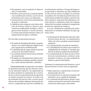 18
Perceptuales, como la audición, la observa-
ción y la motricidad.
Emotivas, para reconocer la expresividad de
una manifestación artística a partir de los
sentimientos que causa en el espectador.
Comunicativas, a través de la manifestación
de gustos y opiniones.
Cognitivas, para comparar entre obras artís-
ticas de diversas culturas y épocas y para
contrastar estableciendo analogías y diver-
gencias entre temáticas y recursos técnicos,
la construcción del pensamiento crítico y la
interpretación de signos y símbolos.
Por otro lado, la apreciación favorece:
El sentido de identidad individual y de perte-
nencia a una colectividad que emplea el arte
para representarse simbólicamente.
La identificación de rasgos artísticos que dan
cuenta de la diversidad cultural.
Las actitudes abiertas hacia formas distintas
de comunicación.
El respeto y la valoración de las culturas y len-
guas indí­genas nacionales, pasadas y presen-
tes, y hacia culturas diferentes y distantes.
Contextualización. Si emprender actividades
de apreciación permite que los alumnos conoz-
can los elementos estéticos y los significados de
las obras mediante la exploración de su forma,
técnica y tema, la contextualización los aproxima
al carácter social de las mismas. Al incluir este
eje orientador del área de Artes, se busca que el
alumno de secundaria adquiera criterios para ob-
servar y comprender por qué han cambiado las
•
•
•
•
•
•
•
•
manifestaciones artísticas a lo largo del tiempo, y
en qué modo se relacionan con otros ámbitos de
la vida como la ciencia, la religión, la econo­mía
o la política. Por otro lado, les permite tomar con-
ciencia de la necesidad de respetar y preservar las
obras artísticas como parte del patrimonio cul-
tural colectivo y reflexionar acerca de la riqueza
cultural de la sociedad, mediante la comparación
de diversas experiencias artísticas.
A su vez, mediante los contenidos de contex-
tualización se estimulan habilidades de tipo cog-
nitivo como:
La búsqueda de información relevante sobre
diversos temas del arte y su interpretación
crítica con vistas a producir un pensamiento
autónomo.
La argumentación razonada de opiniones.
La consolidación de criterios para analizar la
multiplicidad de estímulos y mensajes que
ofrecen los diversos medios de comunicación.
La comprensión de las obras de arte y de las
diversas manifestaciones artísticas como
productos sociales y no como resultado de
talentos y genios individuales.
Asimismo, la contextualización histórica y social
del arte favorece actitudes como las siguientes:
Mayor apertura y respeto frente a la diversi-
dad de puntos de vista.
La formación de la conciencia histórica del
individuo y de su sentido de identidad.
La valoración del patrimonio artístico como
un bien social que da cuenta de la diversidad
cultural de nuestro país y del mundo.
•
•
•
•
•
•
•
 