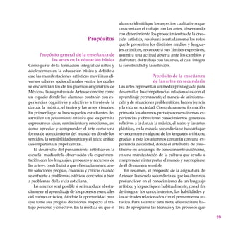 19
Propósitos
Propósito general de la enseñanza de
las artes en la educación básica
Como parte de la formación integral de niños y
adolescentes en la educación básica y debido a
que las manifestaciones artísticas movilizan di-
versos saberes socioculturales –entre los cuales
se encuentran los de los pueblos origina­rios de
México–, la asignatura de Artes se concibe como
un espacio donde los alumnos contarán con ex-
periencias cognitivas y afectivas a través de la
danza, la música, el teatro y las artes visuales.
En primer lugar se busca que los estudiantes de-
sarrollen un pensamiento artístico que les permita
expresar sus ideas, sentimientos y emociones, así
como apreciar y comprender el arte como una
forma de conocimiento del mundo en donde los
sentidos, la sensibilidad estética y el juicio crítico
desempeñan un papel central.
El desarrollo del pensamiento artístico en la
escuela –mediante la observación y la experimen-
tación con los lenguajes, procesos y recursos de
las artes–, contribuirá a que el estudiante encuen-
tre soluciones propias, creativas y críticas cuando
se enfrente a problemas estéticos concretos o bien
a problemas de la vida cotidiana.
Lo anterior será posible si se introduce al estu-
diante en el aprendizaje de los procesos esenciales
del trabajo artístico, dándole la oportunidad para
que tome sus propias decisiones respecto al tra-
bajo personal y colectivo. En la medida en que el
alumno identifique los aspectos cualitativos que
caracterizan el trabajo con las artes, observando
con detenimiento los procedimientos de la crea-
ción artística, resolverá acertadamente los retos
que le presenten los distintos medios y lengua-
jes artísticos, reconocerá sus límites expresivos,
asumirá una actitud abierta ante los cambios y
disfrutará del trabajo con las artes, el cual integra
la sensibilidad y la reflexión.
Propósito de la enseñanza
de las artes en secundaria
Las artes representan un medio privilegiado para
desarrollar las competencias relacionadas con el
aprendizaje permanente, el manejo de la informa-
ción y de situaciones problemáticas, la convivencia
y la vida en sociedad. Como durante su formación
primaria los alumnos participaron en diversas ex-
periencias y obtuvieron conocimientos generales
relativos a la danza, la música, el teatro y las artes
plásticas, en la escuela secundaria se buscará que
se concentren en alguno de los lenguajes artísticos;
gracias a esto los alumnos contarán con una ex-
periencia de calidad, donde el arte habrá de cons-
tituirse en un campo de conocimiento autónomo,
en una manifestación de la cultura que ayuda a
comprender e interpretar el mundo y a apropiarse
de él de manera sensible.
En resumen, el propósito de la asignatura de
Artes en la escuela secundaria es que los alumnos
profundicen en el conocimiento de un lenguaje
artístico y lo practiquen habitualmente, con el fin
de integrar los conocimientos, las habilidades y
las actitudes relacionados con el pensamiento ar-
tístico. Para alcanzar esta meta, el estudiante ha-
brá de apropiarse las técnicas y los procesos que
 