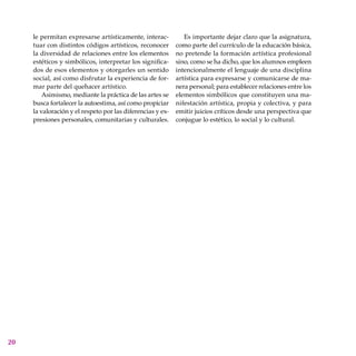 20
le permitan expresarse artísticamente, interac-
tuar con distintos códigos artísticos, reconocer
la diversidad de relaciones entre los elementos
estéticos y simbólicos, interpretar los significa-
dos de esos elementos y otorgarles un sentido
social, así como disfrutar la experiencia de for-
mar parte del quehacer artístico.
Asimismo, mediante la práctica de las artes se
busca fortalecer la autoestima, así como propiciar
la valoración y el respeto por las diferencias y ex-
presiones personales, comunitarias y culturales.
Es importante dejar claro que la asignatura,
como parte del currículo de la educación básica,
no pretende la formación artística profesional
sino, como se ha dicho, que los alumnos empleen
intencionalmente el lenguaje de una disciplina
artística para expresarse y comunicarse de ma-
nera personal; para establecer relaciones entre los
elementos simbólicos que constituyen una ma-
nifestación artística, propia y colectiva, y para
emitir juicios críticos desde una perspectiva que
conjugue lo estético, lo social y lo cultural.
 
