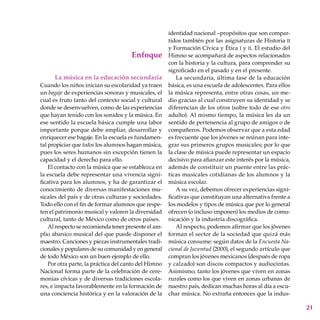 21
Enfoque
La música en la educación secundaria
Cuando los niños inician su escolaridad ya traen
un bagaje de experiencias sonoras y musicales, el
cual es fruto tanto del contexto social y cultural
donde se desenvuelven, como de las experiencias
que hayan tenido con los sonidos y la música. En
ese sentido la escuela básica cumple una labor
importante porque debe ampliar, desarrollar y
enriquecer ese bagaje. En la escuela es fundamen-
tal propiciar que todos los alumnos hagan música,
pues los seres humanos sin excepción tienen la
capacidad y el derecho para ello.
El contacto con la música que se establezca en
la escuela debe representar una vivencia signi-
ficativa para los alumnos, y ha de garantizar el
conocimiento de diversas manifestaciones mu-
sicales del país y de otras culturas y sociedades.
Todo ello con el fin de formar alumnos que respe-
ten el patrimonio musical y valoren la diversidad
cultural, tanto de México como de otros países.
Al respecto se recomienda tener presente el am-
plio abanico musical del que puede disponer el
maestro. Canciones y piezas instrumentales tradi-
cionales y populares de su comunidad y en general
de todo México son un buen ejemplo de ello.
Por otra parte, la práctica del canto del Himno
Nacional forma parte de la celebración de cere-
monias cívicas y de diversas tradiciones escola-
res, e impacta favorablemente en la formación de
una conciencia histórica y en la valoración de la
identidad nacional –propósitos que son compar-
tidos también por las asignaturas de Historia ii
y Formación Cívica y Ética i y ii. El estudio del
Himno se acompañará de aspectos relacionados
con la historia y la cultura, para comprender su
significado en el pasado y en el presente.
La secundaria, última fase de la educación
básica, es una escuela de adolescentes. Para ellos
la música representa, entre otras cosas, un me-
dio gracias al cual construyen su identidad y se
diferencian de los otros (sobre todo de ese otro
adulto). Al mismo tiempo, la música les da un
sentido de pertenencia al grupo de amigos o de
compañeros. Podemos observar que a esta edad
es frecuente que los jóvenes se reúnan para inte-
grar sus primeros grupos musicales; por lo que
la clase de música puede representar un espacio
decisivo para afianzar este interés por la música,
además de constituir un puente entre las prác-
ticas musicales cotidianas de los alumnos y la
música escolar.
A su vez, debemos ofrecer experiencias signi-
ficativas que constituyan una alternativa frente a
los modelos y tipos de música que por lo general
ofrecen (o incluso imponen) los medios de comu-
nicación y la industria discográfica.
Al respecto, podemos afirmar que los jóvenes
forman el sector de la sociedad que quizá más
música consume: según datos de la Encuesta Na-
cional de Juventud (2000), el segundo artículo que
compran los jóvenes mexicanos (después de ropa
y calzado) son discos compactos y audiocintas.
Asimismo, tanto los jóvenes que viven en zonas
rurales como los que viven en zonas urbanas de
nuestro país, dedican muchas horas al día a escu-
char música. No extraña entonces que la indus-
 