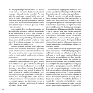 22
tria discográfica (que ha convertido a la música
en un bien de consumo) dirija sus esfuerzos a
producir y difundir música para ellos. Por otro
lado, los medios de comunicación, especial-
mente la radio y la televisión, influyen en la
formación de los gustos musicales de los indi-
viduos, pues difunden insistentemente ciertos
tipos de música y no facilitan que se escuchen
y aprecien otros.
La secundaria debe ser el espacio donde, sin
descalificar los intereses o preferencias musicales
de los adolescentes, se ofrezca a los alumnos la
posibilidad de escuchar música de géneros y es-
tilos diferentes de aquélla a la que normalmente
tienen acceso. Esto les permitirá ampliar su visión
acerca de la música, enriquecer sus gustos musi-
cales y formarse un juicio crítico.
También se debe procurar que los jóvenes
no sólo sean receptores de la música que otros
hacen, sino hacedores de música o creadores; con
ello lo que se quiere decir es que queremos desa-
rrollar la creatividad de los alumnos, no formar
compositores.
Es importante que los alumnos de secunda-
ria también tomen conciencia de que la música
no es una actividad que se produzca al margen
de lo que viven los seres humanos en sociedad,
sino que es fruto de un contexto determinado.
Es por ello que en esta fase de la educación
básica, además de considerar los ejes de expre-
sión y apreciación que articulan el trabajo con la
música en la escuela primaria, se ha incluido
un tercero llamado contextualización en el que
se abordan aspectos que tienen que ver con la
relación de la música y el entorno, la cultura,
la historia y la sociedad.
Los contenidos del programa de música en la
escuela secundaria se han organizado alrededor
de estos tres ejes de enseñanza y aprendizaje.
El eje de expresión pretende que los alumnos
hagan música y disfruten el hecho de producirla,
tanto a nivel individual como de forma colecti-
va. Se pretende generar las condiciones para que los
alumnos vivan la experiencia de improvisar y crear
conlossonidos,yconelloidentifiquenyseapropien
de los elementos del lenguaje musical. La finalidad
es que la experiencia de hacer música sea signifi-
cativa y placentera para los alumnos, a la vez que
se desarrollan habilidades vocales e instrumen-
tales. Mediante la práctica musical en grupo se
quieren reforzar los valores de responsabilidad,
compromiso, respeto y solidaridad, puesto que
cuando hacen música los individuos trabajan por
una causa común.
Con los contenidos del eje de apreciación se pre-
tende desarrollar la sensibilidad y la percepción
auditiva y fomentar una actitud de escucha aten-
ta, lo cual se puede lograr mediante el ejercicio
frecuente de una audición activa. Esto significa
que cuando escuchen música, los alumnos de-
berán estar muy atentos para reconocer, identifi-
car y comprender aspectos propios del lenguaje
musical (por ejemplo, para reconocer el ritmo), a
la vez que expresan su opinión personal acerca
de lo que escuchan explicando sus sensaciones,
emociones y pensamientos. El eje de apreciación
no tendrá sentido si no se realizan audiciones de
música de diferentes géneros, estilos y épocas,
de diversas culturas y sociedades. Por tanto, la
escuela debe ofrecer las oportunidades y herra-
mientas necesarias para que se pueda escuchar
música, ya sea en forma grabada o en vivo. Me-
 