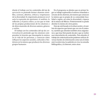 23
diante el trabajo con los contenidos del eje de
apreciación se pretende formar alumnos sensi-
bles, curiosos, abiertos, críticos y respetuosos
de la diversidad. Es importante promover en el
aula la expresión de opiniones, el análisis, la
reflexión y el juicio crítico, ya sea que se trate
de las propias producciones de los alumnos o
de obras musicales de diversos autores, géneros
y estilos.
El trabajo con los contenidos del eje de con-
textualización pretende que los alumnos com-
prendan la función que desempeña la música
en la vida de las personas, y conozcan cómo
influyen los aspectos sociales, culturales e his-
tóricos en la música que producen los diversos
grupos humanos.
En el programa se plantea que en primer lu-
gar se trabaje explorando el entorno inmediato o
cercano de los alumnos, de manera que conozcan
la música que es propia de su comunidad, loca-
lidad o región, así como la diversidad y riqueza
de la música de México. Posteriormente se puede
abordar la música de otros países.
Este eje está basado en la observación y el aná-
lisis de aspectos que tienen que ver con el contex-
to, cuestión que abordan también otras asignatu-
ras y que muy bien puede dar pie a que se realice
una interrelación de contenidos. Para abordar el
trabajo de contextualización podemos utilizar di-
versas fuentes de información como son el relato
oral, la entrevista, la audición en vivo, la consulta
bibliográfica y la Internet, entre otras.
 