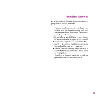 25
Propósitos generales
En términos generales, el trabajo que plantea el
programa de música pretende:
Ofrecer a los adolescentes la posibilidad y los
medios para que hagan música y disfruten
al realizarla (como individuos y formando
parte de un colectivo).
Desarrollar su sensibilidad y percepción au-
ditivas y enriquecer su apreciación musical.
Favorecer su expresividad y creatividad me-
diante el ejercicio de prácticas musicales de
improvisación, creación y ejecución.
Formar alumnos críticos y respetuosos de la
diversidad musical, tanto de México como
de otros países.
Contribuir a la construcción del sentido de
pertenencia a una cultura nacional.
•
•
•
•
•
 