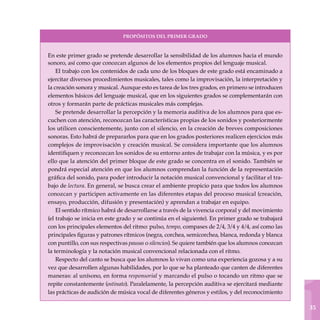 1
35
En este primer grado se pretende desarrollar la sensibilidad de los alumnos hacia el mundo
sonoro, así como que conozcan algunos de los elementos propios del lenguaje musical.
El trabajo con los contenidos de cada uno de los bloques de este grado está encaminado a
ejercitar diversos procedimientos musicales, tales como la improvisación, la interpretación y
la creación sonora y musical. Aunque esto es tarea de los tres grados, en primero se introducen
elementos básicos del lenguaje musical, que en los siguientes grados se complementarán con
otros y formarán parte de prácticas musicales más complejas.
Se pretende desarrollar la percepción y la memoria auditiva de los alumnos para que es-
cuchen con atención, reconozcan las características propias de los sonidos y posteriormente
los utilicen conscientemente, junto con el silencio, en la creación de breves composiciones
sonoras. Esto habrá de prepararlos para que en los grados posteriores realicen ejercicios más
complejos de improvisación y creación musical. Se considera importante que los alumnos
identifiquen y reconozcan los sonidos de su entorno antes de trabajar con la música, y es por
ello que la atención del primer bloque de este grado se concentra en el sonido. También se
pondrá especial atención en que los alumnos comprendan la función de la representación
gráfica del sonido, para poder introducir la notación musical convencional y facilitar el tra-
bajo de lectura. En general, se busca crear el ambiente propicio para que todos los alumnos
conozcan y participen activamente en las diferentes etapas del proceso musical (creación,
ensayo, producción, difusión y presentación) y aprendan a trabajar en equipo.
El sentido rítmico habrá de desarrollarse a través de la vivencia corporal y del movimiento
(el trabajo se inicia en este grado y se continúa en el siguiente). En primer grado se trabajará
con los principales elementos del ritmo: pulso, tempo, compases de 2/4, 3/4 y 4/4, así como las
principales figuras y patrones rítmicos (negra, corchea, semicorchea, blanca, redonda y blanca
con puntillo, con sus respectivas pausas o silencios). Se quiere también que los alumnos conozcan
la terminología y la notación musical convencional relacionada con el ritmo.
Respecto del canto se busca que los alumnos lo vivan como una experiencia gozosa y a su
vez que desarrollen algunas habilidades, por lo que se ha planteado que canten de diferentes
maneras: al unísono, en forma responsorial y marcando el pulso o tocando un ritmo que se
repite constantemente (ostinato). Paralelamente, la percepción auditiva se ejercitará mediante
las prácticas de audición de música vocal de diferentes géneros y estilos, y del reconocimiento
PROPÓSITOS DEL PRIMER GRADO
 