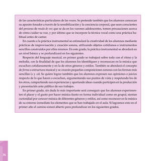 1
36
de las características particulares de las voces. Se pretende también que los alumnos conozcan
su aparato fonador a través de la sen­sibilización y la conciencia corporal, que sean conscientes
del proceso de muda de voz que se da en los varones adolescentes, tomen precauciones acerca
de cómo cuidar su voz, y por último que se incorpore la técnica vocal como una práctica ha-
bitual antes de cantar.
En cuanto a la práctica instrumental se estimulará la creatividad de los alumnos mediante
prácticas de improvisación y creación sonora, utilizando objetos cotidianos e instrumentos
sencillos construidos por ellos mismos. En este grado, la práctica instrumental se abordará en
un nivel básico y se profundizará en los siguientes.
Respecto del lenguaje musical, en primer grado se trabajará sobre todo con el ritmo y la
melodía, con la finalidad de que los alumnos los identifiquen y reconozcan en la música que
escuchan cotidianamente y en la de otros géneros y estilos. También se abordará el concepto
de forma o estructura musical y se crearán pequeñas composiciones sonoras con las formas más
sencillas (a y ab). Se quiere lograr también que los alumnos expresen sus opiniones o juicios
respecto de lo que hacen o escuchan, argumentando sus puntos de vista y respetando los de
los otros, compartiendo sus experiencias y aportando ideas cuando participen en la producción
y presentación ante público de sus trabajos.
En primer grado, sin duda lo más importante será conseguir que los alumnos experimen-
ten el placer y el gusto por hacer música (tanto en forma individual como en grupo), sientan
curiosidad por conocer música de diferentes géneros y estilos, así como reconocer en la música
de su entorno inmediato los elementos que se han trabajado en el aula. Si logramos esto en el
primer año el camino estará abierto para profundizar en los siguientes grados.
 
