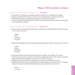 1
37
Bloque 1. De los sonidos a la música
PROPÓSITOS
Desarrollar la sensibilidad y la percepción auditiva e identificar las cualidades de los sonidos.
Utilizar conscientemente el sonido y el silencio en la creación de breves composiciones sonoras.
Comprender la función de la grafía para el registro y la interpretación musical.
Conocer las diferentes etapas del proceso musical (creación, ensayo, producción, difusión y presentación
de las composiciones sonoras).
CONTENIDOS
Discriminación y reconocimiento auditivo de las cualidades del sonido producido por objetos, el cuerpo,
la voz o ambos: Apreciación
Timbre.
Altura.
Intensidad.
Duración.
Exploración e identificación de las cualidades del sonido producido por objetos, el cuerpo y la voz: Expresión
Timbre.
Altura.
Intensidad.
Duración.
Invención de grafías no convencionales para registrar el sonido y sus cualidades. (1) Expresión
Creación sonora en la que se combinen las diferentes cualidades del sonido, ruidos y silencio, utilizando
objetos del entorno más inmediato, el cuerpo, la voz o ambos. (2) Expresión
Interpretación y presentación de las composiciones sonoras ante un público. (3) Expresión
Identificación de cada una de las cualidades del sonido que se produce en el entorno cercano o inmediato,
tomando en cuenta la variable del tiempo (horarios y épocas del año): Contex­tualización
El aula.
La escuela.
•
•
•
•
•
–
–
–
–
•
–
–
–
–
•
•
•
•
–
–
 