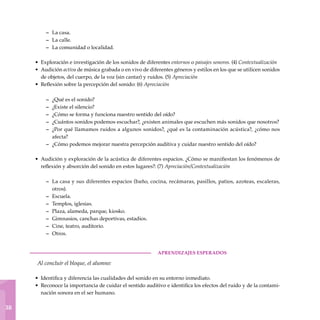 1
38
La casa.
La calle.
La comunidad o localidad.
Exploración e investigación de los sonidos de diferentes entornos o paisajes sonoros. (4) Contextualización
Audición activa de música grabada o en vivo de diferentes géneros y estilos en los que se utilicen sonidos
de objetos, del cuerpo, de la voz (sin cantar) y ruidos. (5) Apreciación
Reflexión sobre la percepción del sonido: (6) Apreciación
¿Qué es el sonido?
¿Existe el silencio?
¿Cómo se forma y funciona nuestro sentido del oído?
¿Cuántos sonidos podemos escuchar?, ¿existen animales que escuchen más sonidos que nosotros?
¿Por qué llamamos ruidos a algunos sonidos?, ¿qué es la contaminación acústica?, ¿cómo nos
afecta?
¿Cómo podemos mejorar nuestra percepción auditiva y cuidar nuestro sentido del oído?
Audición y exploración de la acústica de diferentes espacios. ¿Cómo se manifiestan los fenómenos de
reflexión y absorción del sonido en estos lugares?: (7) Apreciación/Contextualización
La casa y sus diferentes espacios (baño, cocina, recámaras, pasillos, patios, azoteas, escaleras,
otros).
Escuela.
Templos, iglesias.
Plaza, alameda, parque, kiosko.
Gimnasios, canchas deportivas, estadios.
Cine, teatro, auditorio.
Otros.
	aprendizajes esperados
Al concluir el bloque, el alumno:
Identifica y diferencia las cualidades del sonido en su entorno inmediato.
Reconoce la importancia de cuidar el sentido auditivo e identifica los efectos del ruido y de la contami-
nación sonora en el ser humano.
–
–
–
•
•
•
–
–
–
–
–
–
•
–
–
–
–
–
–
–
•
•
 