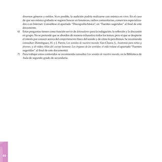 1
40
diversos géneros y estilos. Si es posible, la audición podría realizarse con música en vivo. En el caso
de que sea música grabada se sugiere buscar en fonotecas, radios comunitarias, comercios especializa-
dos o en Internet. Consúltese el apartado “Discografía básica”, en “Fuentes sugeridas” al final de este
documento.
Estas preguntas tienen como función servir de detonadores para la indagación, la reflexión y la discusión
en grupo. No se pretende que se aborden de manera exhaustiva todos los temas, pero sí que se despierte
el interés por conocer acerca del comportamiento físico del sonido y de cómo lo percibimos. Se recomienda
consultar: Domínguez, H. y J. Fierro, Los sonidos de nuestro mundo; Van Cleave, J., Anatomía para niños y
jóvenes, y el video Atlas del cuerpo humano. Los órganos de los sentidos: el oído (véase el apartado “Fuentes
sugeridas” al final de este documento).
Para trabajar estos contenidos se recomienda consultar Los sonidos de nuestro mundo, en la Biblioteca de
Aula de segundo grado de secundaria.
6)
7)
 
