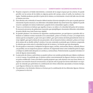 1
43
COMENTARIOS Y SUGERENCIAS DIDÁCTICAS
El pulso corporal es el latido intermitente y constante de la sangre al pasar por las arterias. Se puede
percibir con las yemas de los dedos en algunas partes del cuerpo, como el cuello, las muñecas o las
ingles. También podemos percibir el pulso de la música, no únicamente a través del oído sino de todo
el sistema nervioso.
Para abordar este contenido el maestro deberá mostrar diversos ejemplos en los que se pueda apreciar
claramente el pulso musical y sus diferentes velocidades (desde muy lento hasta muy rápido). Se puede
recurrir a ejemplos de música tradicional y popular de la comunidad, región y estado.
Tempo es un término en italiano que significa tiempo y se refiere a la velocidad del pulso de la música.
Es necesario proveerse de grabaciones musicales que ejemplifiquen claramente diferentes velocidades
de pulso (desde muy lento hasta muy rápido).
Se pueden plantear a los alumnos los siguientes cuestionamientos: ¿en qué épocas o periodos del ca-
lendario se celebran eventos musicales en la comunidad?, ¿cómo es el ritmo, el tempo y el compás de la
música que los acompaña?, ¿a qué creen que se deba?, ¿por qué la música de baile generalmente tiene un
tempo rápido?, ¿por qué la música de una procesión o de un funeral es lenta y solemne?, ¿cómo es el tempo
de la música de un desfile militar?, etcétera. Con este contenido se pretende que el alumno comprenda
la relación que existe entre la velocidad (tempo) de la música y la función que ésta desempeña.
En este grado se conocerán y trabajarán las figuras negra, corchea, semicorchea, blanca, redonda, blanca
con puntillo, con sus respectivas pausas o silencios. Es importante tomar como unidad de pulso la negra
y trabajar la subdivisión del pulso en corcheas y semicorcheas. Posteriormente se pueden introducir el
resto de figuras mencionadas.
La ejecución de ritmos y polirritmos se puede realizar con sonidos producidos por objetos cotidianos
o con el cuerpo. Se pretende que el alumno utilice conscientemente las figuras rítmicas con base en
un pulso establecido. Como actividad se puede proponer que cada alumno cree una frase rítmica, la
registre con notación musical convencional y la ejecute ante el grupo (en forma individual o en equi-
pos). Se entiende por polirritmos la combinación de ritmos diferentes ejecutados al mismo tiempo,
y por figuras rítmicas, los valores rítmicos.
Los patrones o las fórmulas rítmicas se forman por la combinación de las diferentes figuras rítmicas
y las pausas (o silencios).
1)
2)
3)
4)
5)
6)
7)
 