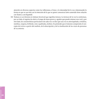 1
48
atención en diversos aspectos como las inflexiones, el tono y la intensidad de la voz; relacionando la
forma en que se usa ésta con la intención de lo que se quiere comunicar (este contenido tiene relación
con Teatro y con Español).
Tesitura es un término en italiano (tessitura) que significa textura. La textura de la voz la conforman,
por un lado, el registro (es decir, el rango de tonos graves y agudos que puede entonar una voz) y por
otro lado, las características particulares de cada voz: se dice que una voz es aterciopelada, cristalina,
metálica, rasposa, brillante, rota o quebrada, etcétera. Se pretende que el alumno comprenda el con-
cepto de tesitura a partir del análisis, de la descripción y de la clasificación de las voces de personas
de su entorno.
10)
 