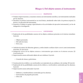 1
49
Bloque 4. Del objeto sonoro al instrumento
PROPÓSITOS
Producir improvisaciones y creaciones sonoras con instrumentos sencillos y con instrumentos realizados
por los alumnos.
Introducir la práctica instrumental en un nivel básico, atendiendo sobre todo a la postura corporal, la
técnica y la ejecución del instrumento.
Fomentar el trabajo en equipo, especialmente en las actividades de ejecución instrumental y en las de
indagación e investigación.
CONTENIDOS
Exploración de las posibilidades sonoras de los objetos cotidianos presentes en el entorno inmediato:
Expresión
Objetos personales.
Del salón de clases.
De la casa.
Audición de música de diferentes géneros y estilos donde se utilicen objetos sonoros como instrumentos
musicales. (1) Apreciación
Indagación acerca de los objetos sonoros e instrumentos que existen en el entorno cercano. (2)
Contextualización
Improvisación sonora utilizando objetos de uso cotidiano: Expresión
Creación de ritmos y polirritmos.
Construcción de un idiófono y un membranófono con materiales de uso cotidiano y de reciclaje. (3) Expresión
Exploración de las posibilidades sonoras de los idiófonos y membranófonos construidos por los alumnos.
Expresión
Improvisación sonora utilizando: Expresión
Idiófonos y membranófonos construidos por los alumnos.
Instrumentos de pequeña percusión.
Otros. (4)
•
•
•
•
–
–
–
•
•
•
–
•
•
•
–
–
–
 