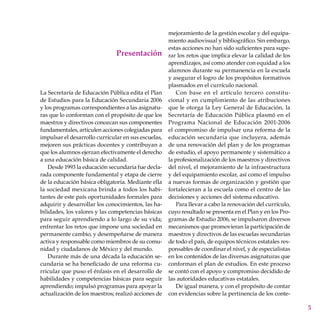 Presentación
mejoramiento de la gestión escolar y del equipa-
miento audiovisual y bibliográfico. Sin embargo,
estas acciones no han sido suficientes para supe-
rar los retos que implica elevar la calidad de los
aprendizajes, así como atender con equidad a los
alumnos durante su permanencia en la escuela
y asegurar el logro de los propósitos formativos
plasmados en el currículo nacional.
Con base en el artículo tercero constitu-
cional y en cumplimiento de las atribuciones
que le otorga la Ley General de Educación, la
Secretaría de Educación Pública plasmó en el
Programa Nacional de Educación 2001-2006
el compromiso de impulsar una reforma de la
educación secundaria que incluyera, además
de una renovación del plan y de los programas
de estudio, el apoyo permanente y sistemático a
la profesionalización de los maestros y directivos
del nivel, el mejoramiento de la infraestructura
y del equipamiento escolar, así como el impulso
a nuevas formas de organización y gestión que
fortalecieran a la escuela como el centro de las
decisiones y acciones del sistema educativo.
Para llevar a cabo la renovación del currículo,
cuyo resultado se presenta en el Plan y en los Pro-
gramas de Estudio 2006, se impulsaron diversos
mecanismos que promovieran la participación de
maestros y directivos de las escuelas secundarias
de todo el país, de equipos técnicos estatales res-
ponsables de coordinar el nivel, y de especialistas
en los contenidos de las diversas asignaturas que
conforman el plan de estudios. En este proceso
se contó con el apoyo y compromiso decidido de
las autoridades educativas estatales.
De igual manera, y con el propósito de contar
con evidencias sobre la pertinencia de los conte-
La Secretaría de Educación Pública edita el Plan
de Estudios para la Educación Secundaria 2006
y los programas correspondientes a las asignatu-
ras que lo conforman con el propósito de que los
maestros y directivos conozcan sus componentes
fundamentales, articulen acciones colegiadas para
impulsar el desarrollo curricular en sus escuelas,
mejoren sus prácticas docentes y contribuyan a
que los alumnos ejerzan efectivamente el derecho
a una educación básica de calidad.
Desde 1993 la educación secundaria fue decla-
rada componente fundamental y etapa de cierre
de la educación básica obligatoria. Mediante ella
la sociedad mexicana brinda a todos los habi-
tantes de este país oportunidades formales para
adquirir y desarrollar los conocimientos, las ha-
bilidades, los valores y las competencias básicas
para seguir aprendiendo a lo largo de su vida;
enfrentar los retos que impone una sociedad en
permanente cambio, y desempeñarse de manera
activa y responsable como miembros de su comu-
nidad y ciudadanos de México y del mundo.
Durante más de una década la educación se-
cundaria se ha beneficiado de una reforma cu-
rricular que puso el énfasis en el desarrollo de
habilidades y competencias básicas para seguir
aprendiendo; impulsó programas para apoyar la
actualización de los maestros; realizó acciones de
 