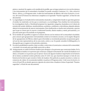 1
52
pánico y mestizo). Se sugiere, en la medida de lo posible, que se tenga contacto en vivo con los músicos
y los instrumentos de la comunidad o localidad. Se puede consultar: Contreras, J. G., Atlas cultural de
México. Música, y el Programa núm. 4 sobre los instrumentos de México, del curso Invitación a la mú-
sica, de Canal 23 (véanse las referencias completas en el apartado “Fuentes sugeridas”, al final de este
documento).
La organología es el estudio de los instrumentos musicales y comprende el modo en que éstos generan
el sonido, los materiales con los que se construyen y su morfología. Para clasificar los instrumentos,
los investigadores Sachs y Hornbostel proponen las siguientes categorías, basándose en el criterio de
emisión del sonido: idiófonos, membranófonos, aerófonos, cordófonos y electrófonos; dejando además
abierta la incorporación de nuevos instrumentos. Esta clasificación es mucho más incluyente y precisa
que la que se conoce por de orquesta o tradicional (cuerda, aliento madera y metal, percusiones), y es
por esta razón que se ha incluido en el programa.
En la medida de lo posible se sugiere el contacto directo con los músicos de la comunidad o localidad,
para conocer qué agrupaciones instrumentales existen en el entorno cercano y en la región. Respecto
de las agrupaciones de México, dada la gran diversidad, se recomienda presentar un panorama gene-
ral con las más representativas de la zona norte, centro y sur. Se puede consultar la bibliografía y la
discografía que se sugiere en los párrafos anteriores.
Si existe la posibilidad se podría visitar un taller y entrevistar al constructor o artesano de la comunidad,
o invitarlo a la escuela para que hable acerca de su oficio.
Antiguamente se usaba el término laudero para designar a las personas que construían laúdes. En la
actualidad un laudero es la persona que construye cualquier instrumento de cuerda (la laudería es el
oficio y el laudero es la persona que lo ejerce). Acerca de algunos lauderos importantes en la historia
de la música occidental existen películas como El violín rojo, que muestran (aunque se trata de una
historia de ficción) en qué consiste el oficio de laudero. Esta película se puede encontrar y rentar en
comercios de videos. Se recomienda también visualizar el Programa núm. 5, del curso Invitación a la
música (Canal 23), en donde aparecen cápsulas de entrevistas a lauderos (véase el apartado “Fuentes
sugeridas”, al final de este documento).
7)
8)
9)
10)
 