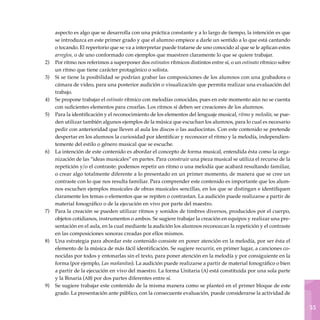 1
55
aspecto es algo que se desarrolla con una práctica constante y a lo largo de tiempo, la intención es que
se introduzca en este primer grado y que el alumno empiece a darle un sentido a lo que está cantando
o tocando. El repertorio que se va a interpretar puede tratarse de uno conocido al que se le aplican estos
arreglos, o de uno conformado con ejemplos que muestren claramente lo que se quiere trabajar.
Por ritmo nos referimos a superponer dos ostinatos rítmicos distintos entre sí, o un ostinato rítmico sobre
un ritmo que tiene carácter protagónico o solista.
Si se tiene la posibilidad se podrían grabar las composiciones de los alumnos con una grabadora o
cámara de video, para una posterior audición o visualización que permita realizar una evaluación del
trabajo.
Se propone trabajar el ostinato rítmico con melodías conocidas, pues en este momento aún no se cuenta
con suficientes elementos para crearlas. Los ritmos sí deben ser creaciones de los alumnos.
Para la identificación y el reconocimiento de los elementos del lenguaje musical, ritmo y melodía, se pue-
den utilizar también algunos ejemplos de la música que escuchan los alumnos, para lo cual es necesario
pedir con anterioridad que lleven al aula los discos o las audiocintas. Con este contenido se pretende
despertar en los alumnos la curiosidad por identificar y reconocer el ritmo y la melodía, independien-
temente del estilo o género musical que se escuche.
La intención de este contenido es abordar el concepto de forma musical, entendida ésta como la orga-
nización de las “ideas musicales” en partes. Para construir una pieza musical se utiliza el recurso de la
repetición y/o el contraste: podemos repetir un ritmo o una melodía que acabará resultando familiar,
o crear algo totalmente diferente a lo presentado en un primer momento, de manera que se cree un
contraste con lo que nos resulta familiar. Para comprender este contenido es importante que los alum-
nos escuchen ejemplos musicales de obras musicales sencillas, en los que se distingan e identifiquen
claramente los temas o elementos que se repiten o contrastan. La audición puede realizarse a partir de
material fonográfico o de la ejecución en vivo por parte del maestro.
Para la creación se pueden utilizar ritmos y sonidos de timbres diversos, producidos por el cuerpo,
objetos cotidianos, instrumentos o ambos. Se sugiere trabajar la creación en equipos y realizar una pre-
sentación en el aula, en la cual mediante la audición los alumnos reconozcan la repetición y el contraste
en las composiciones sonoras creadas por ellos mismos.
Una estrategia para abordar este contenido consiste en poner atención en la melodía, por ser ésta el
elemento de la música de más fácil identificación. Se sugiere recurrir, en primer lugar, a canciones co-
nocidas por todos y entonarlas sin el texto, para poner atención en la melodía y por consiguiente en la
forma (por ejemplo, Las mañanitas). La audición puede realizarse a partir de material fonográfico o bien
a partir de la ejecución en vivo del maestro. La forma Unitaria (a) está constituida por una sola parte
y la Binaria (ab) por dos partes diferentes entre sí.
Se sugiere trabajar este contenido de la misma manera como se planteó en el primer bloque de este
grado. La presentación ante público, con la consecuente evaluación, puede considerarse la actividad de
2)
3)
4)
5)
6)
7)
8)
9)
 