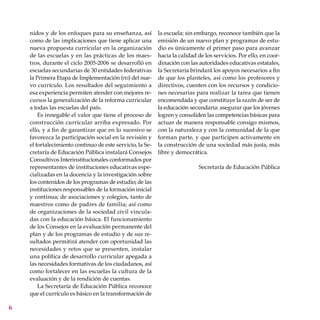 nidos y de los enfoques para su enseñanza, así
como de las implicaciones que tiene aplicar una
nueva propuesta curricular en la organización
de las escuelas y en las prácticas de los maes-
tros, durante el ciclo 2005-2006 se desarrolló en
escuelas secundarias de 30 entidades federativas
la Primera Etapa de Implementación (pei) del nue-
vo currículo. Los resultados del seguimiento a
esa experiencia permiten atender con mejores re-
cursos la generalización de la reforma curricular
a todas las escuelas del país.
Es innegable el valor que tiene el proceso de
construcción curricular arriba expresado. Por
ello, y a fin de garantizar que en lo sucesivo se
favorezca la participación social en la revisión y
el fortalecimiento continuo de este servicio, la Se-
cretaría de Educación Pública instalará Consejos
Consultivos Interinstitucionales conformados por
representantes de instituciones educativas espe-
cializadas en la docencia y la investigación sobre
los contenidos de los programas de estudio; de las
instituciones responsables de la formación inicial
y continua; de asociaciones y colegios, tanto de
maestros como de padres de familia; así como
de organizaciones de la sociedad civil vincula-
das con la educación básica. El funcionamiento
de los Consejos en la evaluación permanente del
plan y de los programas de estudio y de sus re-
sultados permitirá atender con oportunidad las
necesidades y retos que se presenten, instalar
una política de desarrollo curricular apegada a
las necesidades formativas de los ciudadanos, así
como fortalecer en las escuelas la cultura de la
evaluación y de la rendición de cuentas.
La Secretaría de Educación Pública reconoce
que el currículo es básico en la transformación de
la escuela; sin embargo, reconoce también que la
emisión de un nuevo plan y programas de estu-
dio es únicamente el primer paso para avanzar
hacia la calidad de los servicios. Por ello, en coor-
dinación con las autoridades educativas estatales,
la Secretaría brindará los apoyos necesarios a fin
de que los planteles, así como los profesores y
directivos, cuenten con los recursos y condicio-
nes necesarias para realizar la tarea que tienen
encomendada y que constituye la razón de ser de
la educación secundaria: asegurar que los jóvenes
logren y consoliden las competencias básicas para
actuar de manera responsable consigo mismos,
con la naturaleza y con la comunidad de la que
forman parte, y que participen activamente en
la construcción de una sociedad más justa, más
libre y democrática.
Secretaría de Educación Pública
 