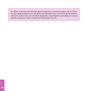 60
Por último, se introducirán diferentes géneros musicales y se conocerán algunas de las funcio-
nes que cumple la música en la vida de los seres humanos. Esto con el fin de que los alumnos
valoren la música como una actividad importante y experimenten curiosidad por conocer
distintos quehaceres, oficios y profesiones relacionados con ella.
 
