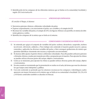 62
Identificación de los compases de las diferentes músicas que se bailan en la comunidad, localidad y
región. (5) Contextualización
	aprendizajes esperados
Al concluir el bloque, el alumno:
Sincroniza patrones rítmicos a diferentes velocidades de pulso.
Expresa corporalmente y con movimiento el pulso, sus variables y el compás de 6/8.
Reconoce las variables del pulso, el compás de 6/8 y las figuras rítmicas con puntillo, en música de dife-
rentes géneros y estilos.
Identifica los compases de la música que se baila en el entorno.
COMENTARIOS Y SUGERENCIAS DIDÁCTICAS
Se entiende por agógica el conjunto de variables del pulso: acelerar, desacelerar, suspender, etcétera
(accelerando, rallentando, calderón...). Para trabajar este contenido el maestro puede recurrir a piezas
conocidas y aplicarles las diversas variables del pulso, o bien conseguir grabaciones de música que
permitan identificar claramente este recurso y expresarlo con movimiento.
El alumno debe ajustar el patrón rítmico a diferentes velocidades. Para ello pueden utilizarse patrones
o fórmulas rítmicas creadas previamente por ellos o propuestas por el maestro. Para ejecutar los ritmos
se pueden utilizar diversas partes del cuerpo, objetos o instrumentos.
Como ya se mencionó, para ejecutar los ritmos se pueden utilizar diversas partes del cuerpo, objetos
o instrumentos.
En esta ocasión se recomienda que la presentación se realice en el aula, de forma que sean los alumnos
los que funjan como intérpretes y público.
Con este contenido se pretende que los alumnos reconozcan los compases e identifiquen cuáles
aparecen con mayor frecuencia en la música que se baila en su comunidad o localidad: 2/4, 3/4, 4/4
y 6/8 (estos contenidos también se abordan en Danza).
•
•
•
•
•
1)
2)
3)
4)
5)
 