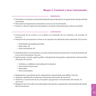 67
Bloque 3. Construir y tocar instrumentos
PROPÓSITOS
Profundizar en la práctica instrumental poniendo especial atención en el aspecto técnico de ejecución del
instrumento.
Desarrollar la interpretación instrumental y la lectura con el instrumento.
Conocer y valorar la riqueza de instrumentos y de música instrumental que existen en el mundo.
CONTENIDOS
Construcción de un aerófono y un cordófono con materiales de uso cotidiano y de reciclaje. (1)
Expresión
Interpretación instrumental con base en un repertorio de dificultad media utilizando: (2) Expresión
Instrumentos de pequeña percusión.
Flauta dulce. (3)
Otros instrumentos. (4)
Profundización en el conocimiento y uso de la notación musical convencional, a través de la práctica de
lectura con el instrumento. Expresión
Improvisación, creación, registro gráfico e interpretación de pequeñas composiciones instrumentales
utilizando: (5) Expresión
Aerófonos y cordófonos construidos por los alumnos.
Instrumentos de percusión.
Flauta dulce.
Otros instrumentos.
Interpretación y presentación de las composiciones instrumentales ante público. Expresión
Audición e identificación de diferentes instrumentos del mundo. (6) Apreciación
Audición o visualización de las principales agrupaciones instru­mentales del mundo. (7)
Apreciación
Indagación acerca de cuáles son los principales instrumentos y agrupaciones instrumentales del mundo:
(8) Contextualización
•
•
•
•
•
–
–
–
•
•
–
–
–
–
•
•
•
•
 
