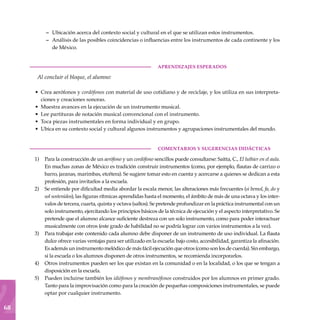 68
Ubicación acerca del contexto social y cultural en el que se utilizan estos instrumentos.
Análisis de las posibles coincidencias o influencias entre los instrumentos de cada continente y los
de México.
	aprendizajes esperados
Al concluir el bloque, el alumno:
Crea aerófonos y cordófonos con material de uso cotidiano y de reciclaje, y los utiliza en sus interpreta-
ciones y creaciones sonoras.
Muestra avances en la ejecución de un instrumento musical.
Lee partituras de notación musical convencional con el instrumento.
Toca piezas instrumentales en forma individual y en grupo.
Ubica en su contexto social y cultural algunos instrumentos y agrupaciones instrumentales del mundo.
COMENTARIOS Y SUGERENCIAS DIDÁCTICAS
Para la construcción de un aerófono y un cordófono sencillos puede consultarse: Saitta, C., El luthier en el aula.
En muchas zonas de México es tradición construir instrumentos (como, por ejemplo, flautas de carrizo o
barro, jaranas, marimbas, etcétera). Se sugiere tomar esto en cuenta y acercarse a quienes se dedican a esta
profesión, para invitarlos a la escuela.
Se entiende por dificultad media abordar la escala menor, las alteraciones más frecuentes (si bemol, fa, do y
sol sostenidos), las figuras rítmicas aprendidas hasta el momento, el ámbito de más de una octava y los inter-
valos de tercera, cuarta, quinta y octava (saltos). Se pretende profundizar en la práctica instrumental con un
solo instrumento, ejercitando los principios básicos de la técnica de ejecución y el aspecto interpretativo. Se
pretende que el alumno alcance suficiente destreza con un solo instrumento, como para poder interactuar
musicalmente con otros (este grado de habilidad no se podría lograr con varios instrumentos a la vez).
Para trabajar este contenido cada alumno debe disponer de un instrumento de uso individual. La flauta
dulce ofrece varias ventajas para ser utilizado en la escuela: bajo costo, accesibilidad, garantiza la afinación.
Es además un instrumento melódico de más fácil ejecución que otros (como son los de cuerda). Sin embargo,
si la escuela o los alumnos disponen de otros instrumentos, se recomienda incorporarlos.
Otros instrumentos pueden ser los que existan en la comunidad o en la localidad, o los que se tengan a
disposición en la escuela.
Pueden incluirse también los idiófonos y membranófonos construidos por los alumnos en primer grado.
Tanto para la improvisación como para la creación de pequeñas composiciones instrumentales, se puede
optar por cualquier instrumento.
–
–
•
•
•
•
•
1)
2)
3)
4)
5)
 