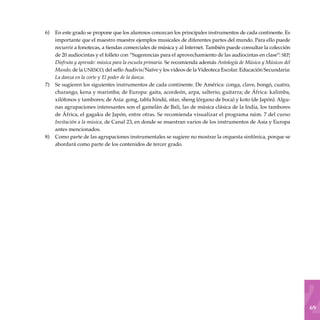 69
En este grado se propone que los alumnos conozcan los principales instrumentos de cada continente. Es
importante que el maestro muestre ejemplos musicales de diferentes partes del mundo. Para ello puede
recurrir a fonotecas, a tiendas comerciales de música y al Internet. También puede consultar la colección
de 20 audiocintas y el folleto con “Sugerencias para el aprovechamiento de las audiocintas en clase”: sep,
Disfruta y aprende: música para la escuela primaria. Se recomienda además Antología de Música y Músicos del
Mundo, de la unesco, del sello Audivis/Naïve y los videos de la Videoteca Escolar. Educación Secundaria:
La danza en la corte y El poder de la danza.
Se sugieren los siguientes instrumentos de cada continente. De América: conga, clave, bongó, cuatro,
charango, kena y marimba; de Europa: gaita, acordeón, arpa, salterio, guitarra; de África: kalimba,
xilófonos y tambores; de Asia: gong, tabla hindú, sitar, sheng (órgano de boca) y koto (de Japón). Algu-
nas agrupaciones interesantes son el gamelán de Bali, las de música clásica de la India, los tambores
de África, el gagaku de Japón, entre otras. Se recomienda visualizar el programa núm. 7 del curso
Invitación a la música, de Canal 23, en donde se muestran varios de los instrumentos de Asia y Europa
antes mencionados.
Como parte de las agrupaciones instrumentales se sugiere no mostrar la orquesta sinfónica, porque se
abordará como parte de los contenidos de tercer grado.
6)
7)
8)
 
