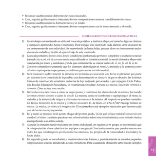73
Reconoce auditivamente diferentes texturas musicales.
Crea, registra gráficamente e interpreta breves composiciones sonoras con diferentes texturas.
Reconoce auditivamente la forma ternaria y el rondó.
Crea, registra gráficamente e interpreta breves composiciones con la forma ternaria o el rondó.
COMENTARIOS Y SUGERENCIAS DIDÁCTICAS
Para trabajar este contenido se utilizará la escala pentáfona y diatónica Mayor, así como las figuras rítmicas
y compases aprendidos hasta el momen­to. Para trabajar este contenido cada alumno debe disponer de
un instrumento de uso individual. Se recomienda la flauta dulce, porque al ser un ins­trumento exclu-
sivamente melódico, facilita el aprendizaje de este contenido.
La escala pentáfona (penta: cinco, fonos: sonido) está conformada por tonos completos y una tercera menor
(ejemplo: do, re, mi, sol, la) y es una escala muy utilizada en la música oriental. La escala diatónica Mayor está
compuesta por tonos y semitonos, y es la que comúnmente se conoce como: do, re, mi, fa, sol, la, si, do.
Con este contenido se pretende que los alumnos identifiquen el ritmo, la melodía y la armonía como
estratos o capas que se superponen y combinan para crear un todo musical.
Para reconocer auditivamente la armonía en la música es necesaria una breve explicación por parte
del maestro (y en la medida de lo posible, una demostración en vivo), en la que se aborden las distintas
formas de construcción armónica: en forma de bajo desfasado, por acordes o por arpegios. De la Video-
teca Escolar. Educación Secundaria, se recomienda consultar: Acércate a la música. Educación Artística 2.
Armonía. Cómo se hace una canción.
Por textura nos referimos a cómo se superponen y combinan los elementos de la música, formando
diversos estratos sonoros o capas de sonido. La manera como se combinen o superpongan el ritmo, la
melodía y la armonía da origen a diferentes texturas en la música. Al respecto se pueden consultar
los textos Elementos de la música y Texturas musicales, D. de Reck, en cnca/sep-Pacaep, Módulo de
música. La música, los niños y la imaginación. El maestro buscará ejemplos musicales que ilustren cada
una de las texturas propuestas.
Tal y como se propuso en el quinto bloque del primer grado, “¿Con qué se hace música?: construir con
sonidos”, el ritmo con ritmo puede ser un ostinato rítmico sobre otro ostinato rítmico, o un ostinato rítmico
acompañando a un ritmo solista.
Aunque la creación puede realizarse en forma individual, en equipos o en grupo, se recomienda que
la interpretación sí sea colectiva (en equipos o en grupo). Los instrumentos que pueden usarse son
todos los que construyeron previamente los alumnos, los propios de la comunidad o localidad y la
flauta dulce.
En segundo grado se escucharán y reconocerán estas formas y posteriormente se crearán pequeñas
composiciones sonoras atendiendo a estas estructuras. Para la audición, el maestro debe buscar ejemplos
•
•
•
•
1)
2)
3)
4)
5)
6)
7)
8)
 