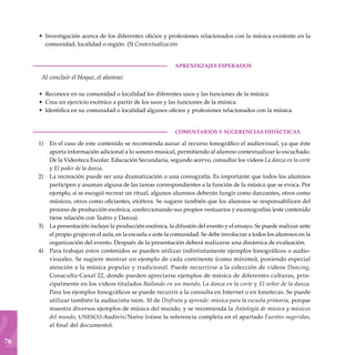 76
Investigación acerca de los diferentes oficios y profesiones relacionados con la música existente en la
comunidad, localidad o región. (5) Contextualización
	aprendizajes esperados
Al concluir el bloque, el alumno:
Reconoce en su comunidad o localidad los diferentes usos y las funciones de la música.
Crea un ejercicio escénico a partir de los usos y las funciones de la música.
Identifica en su comunidad o localidad algunos oficios y profesiones relacionados con la música.
COMENTARIOS Y SUGERENCIAS DIDÁCTICAS
En el caso de este contenido se recomienda aunar al recurso fonográfico el audiovisual, ya que éste
aporta información adicional a lo sonoro-musical, permitiendo al alumno contextualizar lo escuchado.
De la Videoteca Escolar. Educación Secundaria, segundo acervo, consultar los videos La danza en la corte
y El poder de la danza.
La recreación puede ser una dramatización o una coreografía. Es importante que todos los alumnos
participen y asuman alguna de las tareas correspondientes a la función de la música que se evoca. Por
ejemplo, si se escogió recrear un ritual, algunos alumnos deberán fungir como danzantes, otros como
músicos, otros como oficiantes, etcétera. Se sugiere también que los alumnos se responsabilicen del
proceso de producción escénica, confeccionando sus propios vestuarios y escenografías (este contenido
tiene relación con Teatro y Danza).
La presentación incluye la producción escénica, la difusión del evento y el ensayo. Se puede realizar ante
el propio grupo en el aula, en la escuela o ante la comunidad. Se debe involucrar a todos los alumnos en la
organización del evento. Después de la presentación deberá realizarse una dinámica de evaluación.
Para trabajar estos contenidos se pueden utilizar indistintamente ejemplos fonográficos o audio-
visuales. Se sugiere mostrar un ejemplo de cada continente (como mínimo), poniendo especial
atención a la música popular y tradicional. Puede recurrirse a la colección de videos Dancing,
Conaculta-Canal 22, donde pueden apreciarse ejemplos de música de diferentes culturas, prin-
cipalmente en los videos titulados Bailando en un mundo, La danza en la corte y El señor de la danza.
Para los ejemplos fonográficos se puede recurrir a la consulta en Internet o en fonotecas. Se puede
utilizar también la audiocinta núm. 10 de Disfruta y aprende: música para la escuela primaria, porque
muestra diversos ejemplos de música del mundo, y se recomienda la Antología de música y músicos
del mundo, unesco-Audivis/Naïve (véase la referencia completa en el apartado Fuentes sugeridas,
al final del documento).
•
•
•
•
1)
2)
3)
4)
 