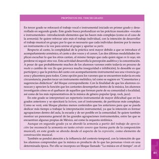 81
En tercer grado se reforzará el trabajo vocal e instrumental iniciado en primer grado y desa-
rrollado en segundo grado. Este grado busca profundizar en las prácticas musicales –vocales
e instrumentales– introduciendo elementos que las hacen más complejas (como es el caso de
la armonía). Se quiere reforzar aún más el trabajo individual, con la intención de desarrollar
el trabajo musical en grupo; por lo que es necesario que cada individuo domine por lo menos
un instrumento o la voz para unirse al grupo y aportar su parte.
Respecto al canto, la complejidad de la práctica será mayor debido a que se introduce el
acompañamiento armónico, el canto a dos voces y el canon. Las dos últimas modalidades im-
plican escuchar lo que los otros cantan, al mismo tiempo que cada quien sigue en lo suyo, sin
perderse ni seguir otra voz. Esta actividad desarrolla la percepción auditiva y la concentración.
A pesar de que probablemente muchos de los alumnos varones estén todavía en proceso de
muda o cambio de voz (lo que provoca mucha inseguridad e inhibición), lo deseable es que
participen y que la práctica del canto con acompañamiento instrumental sea una vivencia go-
zosa y placentera para todos. Como opción para los varones que se encuentren todavía en esta
circunstancia, pueden tocar un instrumento melódico, tal como se sugiere en “Comentarios y
sugerencias didácticas” del bloque correspondiente. Con la finalidad de que los alumnos co-
nozcan y aprecien la función que los cantantes desempeñan dentro de la música, los alumnos
investigarán cómo es el quehacer de aquellos que forman parte de su comunidad o localidad,
así como de los más representativos de la música de género popular (pop, rock, jazz).
En este grado se interpretará un repertorio instrumental de mayor dificultad que en los
grados anteriores y se ejercitará la lectura, con el instrumento, de partituras más complejas.
Como se verá, este bloque plantea menos contenidos que los anteriores para que se pueda
dedicar más tiempo a trabajar la interpretación instrumental, ya que la intención es formar
agrupaciones dentro del aula, la escuela y de ser posible en la comunidad. Se quiere también
mostrar un panorama general de las grandes agrupaciones instrumentales, entre las que se
encuentran algunas propias de México, así como la orquesta sinfónica.
Aunque en segundo grado ya se abordó la armonía a partir del trabajo de aprecia-
ción (se reconoció la armonía en tanto estrato sonoro que forma parte de la composición
musical), en este grado se aborda desde el aspecto de la expresión, como elemento de
construcción musical.
También se pondrá atención a la influencia del contexto temporal, con la intención de que
los alumnos comprendan que la música es producto de lo que las personas viven en una
determinada época. Por ello se incorpora un bloque llamado “La música en el tiempo”, en el
PROPÓSITOS DEL TERCER GRADO
 
