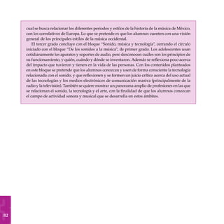 82
cual se busca relacionar los diferentes periodos y estilos de la historia de la música de México,
con los correlativos de Europa. Lo que se pretende es que los alumnos cuenten con una visión
general de los principales estilos de la música occidental.
El tercer grado concluye con el bloque “Sonido, música y tecnología”, cerrando el círculo
iniciado con el bloque “De los sonidos a la música”, de primer grado. Los adolescentes usan
cotidianamente los aparatos y soportes de audio, pero desconocen cuáles son los principios de
su funcionamiento, y quién, cuándo y dónde se inventaron. Además se reflexiona poco acerca
del impacto que tuvieron y tienen en la vida de las personas. Con los contenidos planteados
en este bloque se pretende que los alumnos conozcan y usen de forma consciente la tecnología
relacionada con el sonido, y que reflexionen y se formen un juicio crítico acerca del uso actual
de las tecnologías y los medios electrónicos de comunicación masiva (principalmente de la
radio y la televisión). También se quiere mostrar un panorama amplio de profesiones en las que
se relacionan el sonido, la tecnología y el arte, con la finalidad de que los alumnos conozcan
el campo de actividad sonora y musical que se desarrolla en estos ámbitos.
 