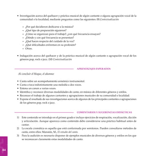 84
Investigación acerca del quehacer y práctica musical de algún cantante o alguna agrupación vocal de la
comunidad o la localidad, mediante preguntas como las siguientes: (9) Contextualización
¿Por qué decidieron dedicarse a la música?
¿Qué tipo de preparación siguieron?
¿Cómo se organizan para el trabajo?, ¿con qué frecuencia ensayan?
¿Dónde y con qué frecuencia se presentan?
¿Qué hacen respecto del cuidado de la voz?
¿Qué dificultades enfrentan en su profesión?
Otras.
Indagación acerca del quehacer y de la práctica musical de algún cantante o agrupación vocal de los
géneros pop, rock o jazz. (10) Contextualización
	aprendizajes esperados
Al concluir el bloque, el alumno:
Canta sobre un acompañamiento armónico instrumental.
Canta o toca indistintamente una melodía a dos voces.
Entona un canon a varias voces.
Identifica y reconoce diversas modalidades de canto, en música de diferentes géneros y estilos.
Reconoce el trabajo de algunos cantantes y agrupaciones musicales de su comunidad o localidad.
Expone el resultado de sus investigaciones acerca de algunos de los principales cantantes o agrupaciones
de los géneros pop, rock o jazz.
COMENTARIOS Y SUGERENCIAS DIDÁCTICAS
Este contenido se introdujo en el primer grado e incluye ejercicios de respiración, vocalización, dicción
y articulación. Aunque aparezca como contenido debe considerarse una práctica habitual antes de
cantar.
La escala cromática es aquella que está conformada por semitonos. Pueden consultarse métodos de
canto, entre ellos: Mansión, M., El estudio del canto.
Para la audición es necesario disponer de ejemplos musicales de diversos géneros y estilos en los que
se reconozcan claramente estas modalidades de canto.
•
–
–
–
–
–
–
–
•
•
•
•
•
•
•
1)
2)
3)
 