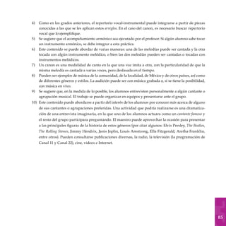 85
Como en los grados anteriores, el repertorio vocal-instrumental puede integrarse a partir de piezas
conocidas a las que se les aplican estos arreglos. En el caso del canon, es necesario buscar repertorio
vocal que lo ejemplifique.
Se sugiere que el acompañamiento armónico sea ejecutado por el profesor. Si algún alumno sabe tocar
un instrumento armónico, se debe integrar a esta práctica.
Este contenido se puede abordar de varias maneras: una de las melodías puede ser cantada y la otra
tocada con algún instrumento melódico, o bien las dos melodías pueden ser cantadas o tocadas con
instrumentos melódicos.
Un canon es una modalidad de canto en la que una voz imita a otra, con la particularidad de que la
misma melodía es cantada a varias voces, pero desfasada en el tiempo.
Pueden ser ejemplos de música de la comunidad, de la localidad, de México y de otros países, así como
de diferentes géneros y estilos. La audición puede ser con música grabada o, si se tiene la posibilidad,
con música en vivo.
Se sugiere que, en la medida de lo posible, los alumnos entrevisten personalmente a algún cantante o
agrupación musical. El trabajo se puede organizar en equipos y presentarse ante el grupo.
Este contenido puede abordarse a partir del interés de los alumnos por conocer más acerca de alguno
de sus cantantes o agrupaciones preferidas. Una actividad que podría realizarse es una dramatiza-
ción de una entrevista imaginaria, en la que uno de los alumnos actuara como un cantante famoso y
el resto del grupo participara preguntando. El maestro puede aprovechar la ocasión para presentar
a las principales figuras de la historia de estos géneros (por citar algunos: Elvis Presley, The Beatles,
The Rolling Stones, Jimmy Hendrix, Janis Joplin, Louis Amstrong, Ella Fitzgerald, Aretha Franklin,
entre otros). Pueden consultarse publicaciones diversas, la radio, la televisión (la programación de
Canal 11 y Canal 22), cine, videos e Internet.
4)
5)
6)
7)
8)
9)
10)
 