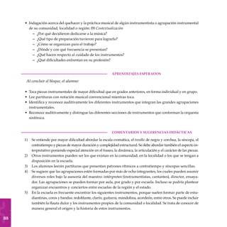88
Indagación acerca del quehacer y la práctica musical de algún instrumentista o agrupación instrumental
de su comunidad, localidad o región: (9) Contextualización
¿Por qué decidieron dedicarse a la música?
¿Qué tipo de preparación tuvieron para lograrlo?
¿Cómo se organizan para el trabajo?
¿Dónde y con qué frecuencia se presentan?
¿Qué hacen respecto al cuidado de los instrumentos?
¿Qué dificultades enfrentan en su profesión?
	aprendizajes esperados
Al concluir el bloque, el alumno:
Toca piezas instrumentales de mayor dificultad que en grados anteriores, en forma individual y en grupo.
Lee partituras con notación musical convencional mientras toca.
Identifica y reconoce auditivamente los diferentes instrumentos que integran las grandes agrupaciones
instrumentales.
Reconoce auditivamente y distingue las diferentes secciones de instrumentos que conforman la orquesta
sinfónica.
COMENTARIOS Y SUGERENCIAS DIDÁCTICAS
Se entiende por mayor dificultad abordar la escala cromática, el tresillo de negra y corchea, la síncopa, el
contratiempo y piezas de mayor duración y complejidad estructural. Se debe abordar también el aspecto in-
terpretativo poniendo especial atención en el fraseo, la dinámica, la articulación y el carácter de las piezas.
Otros instrumentos pueden ser los que existan en la comunidad, en la localidad o los que se tengan a
disposición en la escuela.
Los alumnos leerán partituras que presentan patrones rítmicos a contratiempo y síncopas sencillas.
Se sugiere que las agrupaciones estén formadas por más de ocho integrantes, los cuales pueden asumir
diversos roles bajo la asesoría del maestro: intérpretes (instrumentistas, cantantes), director, ensaya-
dor. Las agrupaciones se pueden formar por aula, por grado y por escuela. Incluso se podría plantear
organizar encuentros y conciertos entre escuelas de la región y el estado.
En la escuela es frecuente encontrar los siguientes instrumentos, porque suelen formar parte de estu-
diantinas, coros y bandas: redoblante, clarín, guitarra, mandolina, acordeón, entre otros. Se puede incluir
también la flauta dulce y los instrumentos propios de la comunidad o localidad. Se trata de conocer de
manera general el origen y la historia de estos instrumentos.
•
–
–
–
–
–
–
•
•
•
•
1)
2)
3)
4)
5)
 