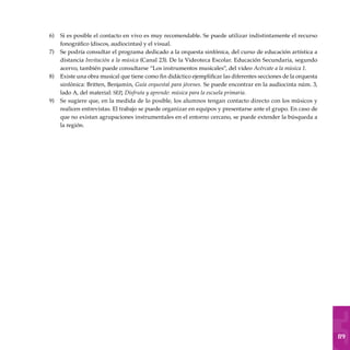 89
Si es posible el contacto en vivo es muy recomendable. Se puede utilizar indistintamente el recurso
fonográfico (discos, audiocintas) y el visual.
Se podría consultar el programa dedicado a la orquesta sinfónica, del curso de educación artística a
distancia Invitación a la música (Canal 23). De la Videoteca Escolar. Educación Secundaria, segundo
acervo, también puede consultarse “Los instrumentos musicales”, del video Acércate a la música 1.
Existe una obra musical que tiene como fin didáctico ejemplificar las diferentes secciones de la orquesta
sinfónica: Britten, Benjamin, Guía orquestal para jóvenes. Se puede encontrar en la audiocinta núm. 3,
lado A, del material: sep, Disfruta y aprende: música para la escuela primaria.
Se sugiere que, en la medida de lo posible, los alumnos tengan contacto directo con los músicos y
realicen entrevistas. El trabajo se puede organizar en equipos y presentarse ante el grupo. En caso de
que no existan agrupaciones instrumentales en el entorno cercano, se puede extender la búsqueda a
la región.
6)
7)
8)
9)
 