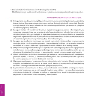 92
Crea una melodía sobre un bajo ostinato (tocado por el maestro).
Identifica y reconoce auditivamente un tema y sus variaciones en música de diferentes géneros y estilos.
COMENTARIOS Y SUGERENCIAS DIDÁCTICAS
Es importante que el maestro ejemplifique sobre un instrumento armónico (guitarra, piano, acordeón,
jarana, etcétera) diversas armonías: mayor, menor, séptima, dominante, disminuida y aumentada. También
conviene mostrar la secuencia armónica de tónica, dominante y subdominante, que aparece en gran parte
de la música popular y tradicional.
Se sugiere trabajar este ejercicio subdividiendo al grupo en equipos de cuatro u ocho integrantes, de
manera que cada quien toque una secuencia de notas largas (con blancas o redondas) con su instrumento
melódico (la flauta dulce, por ejemplo). Al superponer las cuatro voces se crea el efecto de armonía. Es
importante la previa elaboración de partituras en las que se aborden las secuencias armónicas básicas
en sus diversas presentaciones: por acordes, bajo desfasado y arpegios.
Se sugiere que los alumnos compongan una melodía y un ostinato rítmico con base en una secuencia
armónica simple (círculo armónico), propuesta y ejecutada por el profesor. Las secuencias armónicas
recurrentes en la música tradicional y popular son el círculo armónico de do mayor y la menor.
El bajo ostinato es un patrón melódico que se repite durante toda una pieza y al cual se le superpone una
melodía (ya sea improvisada o compuesta). Es importante mostrar ejemplos auditivos en los que sea
claramente identificable el bajo ostinato; ya sea con música grabada o en vivo por parte del maestro.
El tema con variaciones es una estructura musical que consiste en variar un elemento de la composición:
puede ser el ritmo, la melodía, la armonía o el timbre, pero el tema es siempre reconocible a pesar de
los cambios (es como decir lo mismo de diferente manera).
El profesor podrá sugerir a los alumnos diversos bajos ostinatos sobre los cuales deberán improvisar o
componer una melodía o una canción. Se puede añadir además un ostinato rítmico. (En los boleros y
en el son La bamba podemos encontrar buenos ejemplos de bajo ostinato.)
La presentación puede realizarse en el aula, en la escuela o en la comunidad. En caso de que se presen-
te en el aula, los alumnos que no estén tocando fungirán como público y viceversa. Es recomendable
realizar una dinámica de evaluación al finalizar la presentación, en la que los alumnos expresen su
experiencia en los dos roles (como intérpretes y como público).
•
•
1)
2)
3)
4)
5)
6)
7)
 