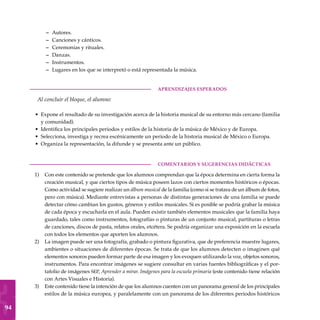 94
Autores.
Canciones y cánticos.
Ceremonias y rituales.
Danzas.
Instrumentos.
Lugares en los que se interpretó o está representada la música.
	aprendizajes esperados
Al concluir el bloque, el alumno:
Expone el resultado de su investigación acerca de la historia musical de su entorno más cercano (familia
y comunidad).
Identifica los principales periodos y estilos de la historia de la música de México y de Europa.
Selecciona, investiga y recrea escénicamente un periodo de la historia musical de México o Europa.
Organiza la representación, la difunde y se presenta ante un público.
COMENTARIOS Y SUGERENCIAS DIDÁCTICAS
Con este contenido se pretende que los alumnos comprendan que la época determina en cierta forma la
creación musical, y que ciertos tipos de música poseen lazos con ciertos momentos históricos o épocas.
Como actividad se sugiere realizar un álbum musical de la familia (como si se tratara de un álbum de fotos,
pero con música). Mediante entrevistas a personas de distintas generaciones de una familia se puede
detectar cómo cambian los gustos, géneros y estilos musicales. Si es posible se podría grabar la música
de cada época y escucharla en el aula. Pueden existir también elementos musicales que la familia haya
guardado, tales como instrumentos, fotografías o pinturas de un conjunto musical, partituras o letras
de canciones, discos de pasta, relatos orales, etcétera. Se podría organizar una exposición en la escuela
con todos los elementos que aporten los alumnos.
La imagen puede ser una fotografía, grabado o pintura figurativa, que de preferencia muestre lugares,
ambientes o situaciones de diferentes épocas. Se trata de que los alumnos detecten o imaginen qué
elementos sonoros pueden formar parte de esa imagen y los evoquen utilizando la voz, objetos sonoros,
instrumentos. Para encontrar imágenes se sugiere consultar en varias fuentes bibliográficas y el por-
tafolio de imágenes sep, Aprender a mirar. Imágenes para la escuela primaria (este contenido tiene relación
con Artes Visuales e Historia).
Este contenido tiene la intención de que los alumnos cuenten con un panorama general de los principales
estilos de la música europea, y paralelamente con un panorama de los diferentes periodos históricos
–
–
–
–
–
–
•
•
•
•
1)
2)
3)
 
