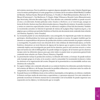 95
de la música mexicana. Para la audición se sugieren algunos ejemplos tales como Antonio Zepeda (que
evoca la música prehispánica), el canto gregoriano y la música de los trovadores (Edad Media), Cristóbal
de Morales, Tielman Susato, Manuel de Soumaya, A. Vivaldi, J. S. Bach (Renacimiento y Barroco), W. A.
Mozart (Clasicismo), L. Van Beethoven, F. Chopin, Felipe Villanueva, Ricardo Castro (Romanticismo),
Igor Stravinsky, Silvestre Revueltas (siglo xx). Para abordar este contenido también se puede recurrir
al cine y a la televisión. Existen películas como Amadeus o Beethoven, un ser inmortal que, aunque en
forma de ficción, ilustran muy bien determinadas épocas y biografías de músicos. Se pueden encontrar
y rentar en comercios especializados (véase la referencia completa al final del documento). También
se recomienda consultar en Internet el apartado de música de la página http:/
/sepiensa.org.mx, y las
páginas que se enlistan por periodos históricos al final de este documento (este contenido tiene relación
con Historia, Español y Artes Visuales).
La recreación puede ser una dramatización o una coreografía. Es importante que todos los alumnos
participen, distribuyéndose las tareas que implica una puesta en escena. Se sugiere también que los
alumnos se responsabilicen del proceso de producción escénica confeccionando sus propios vestuarios
y escenografías. Se puede evocar una situación de la vida cotidiana de determinada época, un hecho
histórico, dramatizar un texto literario de alguna de las épocas que se quiera evocar, etcétera. Este
contenido implica una investigación por parte de los alumnos, para lo cual conviene recurrir a varios
tipos de fuentes (no sólo la bibliográfica). Se puede trabajar en equipos, de tal manera que los alumnos
escojan entre las diferentes épocas para que entre todos se pueda tener un panorama general (este
contenido tiene relación con Teatro, Danza, Historia y Español).
La presentación incluye la producción escénica, la difusión del evento y el ensayo. Se puede realizar
ante el propio grupo en el aula, en la escuela o ante la comunidad. Se recomienda involucrar a todos
los alumnos en la organización del evento. Después de la presentación es recomendable realizar una
dinámica de evaluación.
Se sugiere trabajar este contenido ubicando en su contexto histórico los diferentes periodos históricos
de la música de México y de Europa, buscando las posibles influencias y relaciones entre los estilos de
composición, los instrumentos, los géneros, etcétera.
Se puede buscar en la biblioteca local, en los archivos municipales, en las iglesias, en crónicas y mediante
la historia oral (por medio de entrevistas a especialistas y a personas mayores). Con este contenido se
pretende reconstruir la historia musical de la comunidad o de la localidad. Se puede organizar una
exposición con los objetos y la información que se recopile.
4)
5)
6)
7)
 