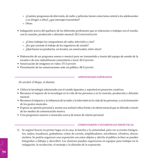 98
¿Cuántos programas de televisión, de radio y películas tienen como tema central a los adolescentes
o se dirigen a ellos?, ¿qué mensajes transmiten?
Otras.
Indagación acerca del quehacer de las diferentes profesiones que se relacionan o trabajan con el sonido,
con la creación, producción o difusión musical: (5) Contextualización
¿Cómo trabajan los compositores de radio, televisión y cine?
¿En qué consiste el trabajo de los ingenieros de sonido?
¿Qué hacen un productor, un locutor, un sonorizador, entre otros?
Elaboración de un programa sonoro o musical para ser transmitido a través del equipo de sonido de la
escuela o de una radiodifusora comunitaria o local. (6) Expresión
Sonorización de imágenes en video. (7) Expresión
Presentación de las sonorizaciones ante un público. (8) Expresión
	aprendizajes esperados
Al concluir el bloque, el alumno:
Utiliza la tecnología relacionada con el sonido (aparatos y soportes) en proyectos creativos.
Reconoce el impacto de la tecnología en la vida de las personas y en la creación, producción y difusión
musical.
Reconoce el impacto y la influencia de la radio y la televisión en la vida de las personas, y en la formación
de los gustos musicales.
Expresa su opinión personal y asume una actitud crítica frente a la oferta musical que se difunde a través
de los medios de comunicación masiva.
Crea programas sonoros o musicales acerca de temas de interés personal.
COMENTARIOS Y SUGERENCIAS DIDÁCTICAS
Se sugiere buscar en primer lugar en la casa, la familia y la comunidad, para ver si existen fonógra-
fos, radios, tocadiscos, grabadoras, cintas de carrete, amplificadores, micrófonos, cilindros, discos,
etcétera. Se podría organizar una exposición con estos objetos y abrirla al público (o bien se pueden
fotografiar o dibujar y describir). Los alumnos pueden organizarse en equipos para trabajar en la
indagación, la recolección, el montaje y la difusión de la exposición.
–
–
•
–
–
–
•
•
•
•
•
•
•
•
1)
 