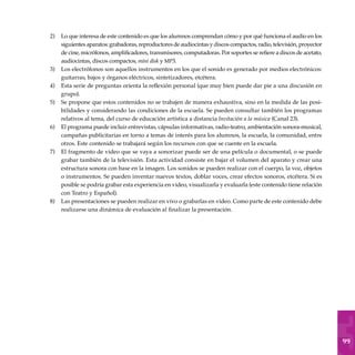 99
Lo que interesa de este contenido es que los alumnos comprendan cómo y por qué funciona el audio en los
siguientes aparatos: grabadoras, reproductores de audiocintas y discos compactos, radio, televisión, proyector
de cine, micrófonos, amplificadores, transmisores, computadoras. Por soportes se refiere a discos de acetato,
audiocintas, discos compactos, mini disk y mp3.
Los electrófonos son aquellos instrumentos en los que el sonido es generado por medios electrónicos:
guitarras, bajos y órganos eléctricos, sintetizadores, etcétera.
Esta serie de preguntas orienta la reflexión personal (que muy bien puede dar pie a una discusión en
grupo).
Se propone que estos contenidos no se trabajen de manera exhaustiva, sino en la medida de las posi-
bilidades y considerando las condiciones de la escuela. Se pueden consultar también los programas
relativos al tema, del curso de educación artística a distancia Invitación a la música (Canal 23).
El programa puede incluir entrevistas, cápsulas informativas, radio-teatro, ambientación sonora-musical,
campañas publicitarias en torno a temas de interés para los alumnos, la escuela, la comunidad, entre
otros. Este contenido se trabajará según los recursos con que se cuente en la escuela.
El fragmento de video que se vaya a sonorizar puede ser de una película o documental, o se puede
grabar también de la televisión. Esta actividad consiste en bajar el volumen del aparato y crear una
estructura sonora con base en la imagen. Los sonidos se pueden realizar con el cuerpo, la voz, objetos
o instrumentos. Se pueden inventar nuevos textos, doblar voces, crear efectos sonoros, etcétera. Si es
posible se podría grabar esta experiencia en video, visualizarla y evaluarla (este contenido tiene relación
con Teatro y Español).
Las presentaciones se pueden realizar en vivo o grabarlas en video. Como parte de este contenido debe
realizarse una dinámica de evaluación al finalizar la presentación.
2)
3)
4)
5)
6)
7)
8)
 