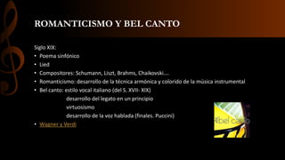 ROMANTICISMO Y BEL CANTO
Siglo XIX:
• Poema sinfónico
• Lied
• Compositores: Schumann, Liszt, Brahms, Chaikovski….
• Romanticismo: desarrollo de la técnica armónica y colorido de la música instrumental
• Bel canto: estilo vocal italiano (del S. XVII- XIX)
desarrollo del legato en un principio
virtuosismo
desarrollo de la voz hablada (finales. Puccini)
• Wagner y Verdi