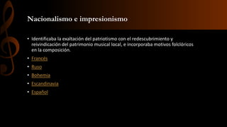 Nacionalismo e impresionismo
• Identificaba la exaltación del patriotismo con el redescubrimiento y
reivindicación del patrimonio musical local, e incorporaba motivos folclóricos
en la composición.
• Francés
• Ruso
• Bohemia
• Escandinavia
• Español