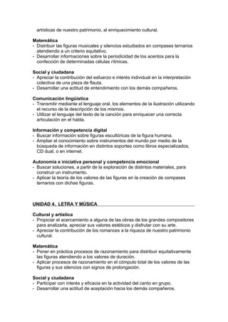 artísticas de nuestro patrimonio, al enriquecimiento cultural.

Matemática
- Distribuir las figuras musicales y silencios estudiados en compases ternarios
  atendiendo a un criterio equitativo.
- Desarrollar informaciones sobre la periodicidad de los acentos para la
  confección de determinadas células rítmicas.

Social y ciudadana
- Apreciar la contribución del esfuerzo e interés individual en la interpretación
  colectiva de una pieza de flauta.
- Desarrollar una actitud de entendimiento con los demás compañeros.

Comunicación lingüística
- Transmitir mediante el lenguaje oral, los elementos de la ilustración utilizando
  el recurso de la descripción de los mismos.
- Utilizar el lenguaje del texto de la canción para enriquecer una correcta
  articulación en el habla.

Información y competencia digital
- Buscar información sobre figuras escultóricas de la figura humana.
- Ampliar el conocimiento sobre instrumentos del mundo por medio de la
  búsqueda de información en distintos soportes como libros especializados,
  CD dual, o en internet.

Autonomía e iniciativa personal y competencia emocional
- Buscar soluciones, a partir de la exploración de distintos materiales, para
  construir un instrumento.
- Aplicar la teoría de los valores de las figuras en la creación de compases
  ternarios con dichas figuras.



UNIDAD 4. LETRA Y MÚSICA

Cultural y artística
- Propiciar el acercamiento a alguna de las obras de los grandes compositores
  para analizarla, apreciar sus valores estéticos y disfrutar con su arte.
- Apreciar la contribución de los romances a la riqueza de nuestro patrimonio
  cultural.

Matemática
- Poner en práctica procesos de razonamiento para distribuir equitativamente
  las figuras atendiendo a los valores de duración.
- Aplicar procesos de razonamiento en el cómputo total de los valores de las
  figuras y sus silencios con signos de prolongación.

Social y ciudadana
- Participar con interés y eficacia en la actividad del canto en grupo.
- Desarrollar una actitud de aceptación hacia los demás compañeros.
 