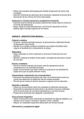 - Utilizar las prosodias del lenguaje para facilitar la ejecución de ritmos más
  complejos.
- Describir oralmente los elementos de la ilustración utilizando el recurso de la
  descripción de los mismos de forma improvisada.

Autonomía e iniciativa personal y competencia emocional
- Expresar ante los demás las propias experiencias vividas sobre la música en
  el mundo del espectáculo.
- Elegir, desde la creatividad personal, una forma de interpretar de forma
  plástica algún mensaje sugerido por la música.



UNIDAD 6. ARQUITECTURA MUSICAL

Cultural y artística
- Propiciar, mediante ejemplos sonoros, el acercamiento a diferentes formas
  de agrupación instrumental.
- Atender a los códigos artísticos necesarios que sugiere el profesor para
  mejorar el resultado de la interpretación en grupo.

Matemática
- Saber interpretar un ritmo cuaternario y reconocer la estructura de una
  partitura.
- Abordar, mediante el análisis de las partes, conceptos de estructura musical
  de una obra.

Social y ciudadana
- Poner en marcha actitudes de respeto ante las aportaciones de los
  compañeros en una actividad de equipo.
- Llegar a la conclusión que hacer música en conjunto es una actividad de
  equipo de la que se puede disfrutar mucho.

Conocimiento e interacción con el mundo físico.
- Reconocer los efectos perniciosos del ruido y la contaminación sonora en
  cuanto que deterioran la calidad de vida de nuestra sociedad.
- Percibir que la música en directo necesita un espacio sonoro adecuado.

Aprender a aprender
- Utilizar los conocimientos sobre los compases en diferentes situaciones.
- Desarrollar la capacidad de observación y de relación al buscar similitudes
  entre la construcción de una obra arquitectónica y una obra musical.
- Proporcionar protocolos de indagación y planificación.

Comunicación lingüística
- Utilizar el diccionario para comprender el significado de algunas palabras y su
  relación con la música: estructura, bipartita, rondó y ostinato.
- Adquirir un vocabulario específico relacionado con el área musical.

Información y competencia digital
 