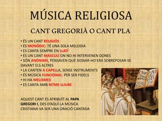 MÚSICA RELIGIOSA
CANTGREGORIÀOCANTPLA
• ÉS UN CANT RELIGIÓS
• ÉS MONÒDIC: TÉ UNA SOLA MELODIA
• ES CANTA SEMPRE EN LLATÍ
• ÉS UN CANT MASCULÍ ON NO HI INTERVENEN DONES
• SÓN ANÒNIMS, PENSAVEN QUE SIGNAR-HO ERA SOBREPOSAR-SE
DAVANT ELS ALTRES
• LA CANTEN A CAPELLA, SENSE INSTRUMENTS
• ÉS MÚSICA FUNCIONAL: PER SER FIDELS
• HI HA MELISMES
• ES CANTA AMB RITME LLIURE
AQUEST CANT ÉS ATRIBUÏT AL PAPA
GREGORI I, DES D’AQUÍ LA MÚSICA
CRISTIANA VA SER UNA ORACIÓ CANTADA
 