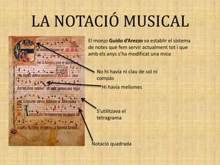 LA NOTACIÓ MUSICAL
El monjo Guido d’Arezzo va establir el sistema
de notes que fem servir actualment tot i que
amb els anys s’ha modificat una mica
Notació quadrada
S’utilitzava el
tetragrama
Hi havia melismes
No hi havia ni clau de sol ni
compàs
 