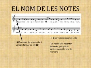EL NOM DE LES NOTES
L’UT costava de pronunciar i
va transformar-se en DO
-El SI es va incorporar al s. XV
-Els va ser fàcil recordar
les notes, perquè es
sabien aquest himne de
memòria
 