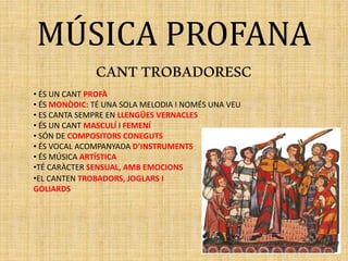 MÚSICA PROFANA
CANTTROBADORESC
• ÉS UN CANT PROFÀ
• ÉS MONÒDIC: TÉ UNA SOLA MELODIA I NOMÉS UNA VEU
• ES CANTA SEMPRE EN LLENGÜES VERNACLES
• ÉS UN CANT MASCULÍ I FEMENÍ
• SÓN DE COMPOSITORS CONEGUTS
• ÉS VOCAL ACOMPANYADA D’INSTRUMENTS
• ÉS MÚSICA ARTÍSTICA
•TÉ CARÀCTER SENSUAL, AMB EMOCIONS
•EL CANTEN TROBADORS, JOGLARS I
GOLIARDS
 