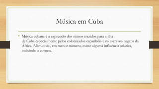 Música em Cuba
• Música cubana é a expressão dos ritmos trazidos para a ilha
de Cuba especialmente pelos colonizados espanhóis e os escravos negros da
África. Além disso, em menor número, existe alguma influência asiática,
incluindo a corneta.
 